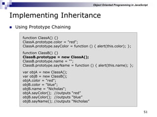 51
Implementing Inheritance
 Using Prototype Chaining
function ClassA() {}
ClassA.prototype.color = "red";
ClassA.prototype.sayColor = function () { alert(this.color); };
function ClassB() {}
ClassB.prototype = new ClassA();
ClassB.prototype.name = "";
ClassB.prototype.sayName = function () { alert(this.name); };
var objA = new ClassA();
var objB = new ClassB();
objA.color = "red";
objB.color = "blue";
objB.name = "Nicholas";
objA.sayColor(); //outputs “red”
objB.sayColor(); //outputs “blue”
objB.sayName(); //outputs “Nicholas”
Object Oriented Programming in JavaScript
 
