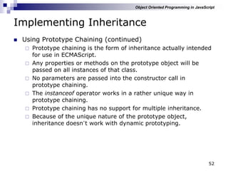 52
Implementing Inheritance
 Using Prototype Chaining (continued)
 Prototype chaining is the form of inheritance actually intended
for use in ECMAScript.
 Any properties or methods on the prototype object will be
passed on all instances of that class.
 No parameters are passed into the constructor call in
prototype chaining.
 The instanceof operator works in a rather unique way in
prototype chaining.
 Prototype chaining has no support for multiple inheritance.
 Because of the unique nature of the prototype object,
inheritance doesn‟t work with dynamic prototyping.
Object Oriented Programming in JavaScript
 