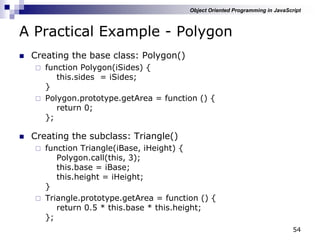 54
A Practical Example - Polygon
 Creating the base class: Polygon()
 function Polygon(iSides) {
this.sides = iSides;
}
 Polygon.prototype.getArea = function () {
return 0;
};
 Creating the subclass: Triangle()
 function Triangle(iBase, iHeight) {
Polygon.call(this, 3);
this.base = iBase;
this.height = iHeight;
}
 Triangle.prototype.getArea = function () {
return 0.5 * this.base * this.height;
};
Object Oriented Programming in JavaScript
 