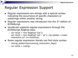 57
Regular Expression Support
 Regular expressions are strings with a special syntax
indicating the occurrence of specific characters or
substrings within another string.
 Regular expressions was introduced into the 3rd edition of
ECMAScript.
 JavaScript supports regular expressions through the
ECMAScript RegExp class.
 var reCat = new RegExp(“Cat”);
var reCat = new RegExp(“cat”, “gi”); //g=global, i=case-
insensitive (cf. m=multiline).
 Some regular expression literals use Perl-style syntax:
 /string_pattern/[processing_instruction_flags]
 var reCat = /cat/gi;
Regular Expressions
 
