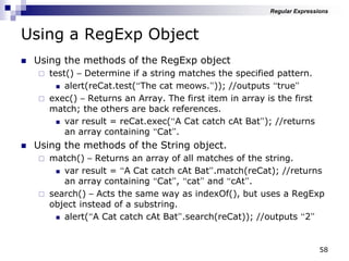58
Using a RegExp Object
 Using the methods of the RegExp object
 test() – Determine if a string matches the specified pattern.
 alert(reCat.test(“The cat meows.”)); //outputs “true”
 exec() – Returns an Array. The first item in array is the first
match; the others are back references.
 var result = reCat.exec(“A Cat catch cAt Bat”); //returns
an array containing “Cat”.
 Using the methods of the String object.
 match() – Returns an array of all matches of the string.
 var result = “A Cat catch cAt Bat”.match(reCat); //returns
an array containing “Cat”, “cat” and “cAt”.
 search() – Acts the same way as indexOf(), but uses a RegExp
object instead of a substring.
 alert(“A Cat catch cAt Bat”.search(reCat)); //outputs “2”
Regular Expressions
 