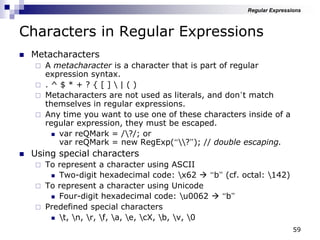 59
Characters in Regular Expressions
 Metacharacters
 A metacharacter is a character that is part of regular
expression syntax.
 . ^ $ * + ? { [ ]  | ( )
 Metacharacters are not used as literals, and don‟t match
themselves in regular expressions.
 Any time you want to use one of these characters inside of a
regular expression, they must be escaped.
 var reQMark = /?/; or
var reQMark = new RegExp(“?”); // double escaping.
 Using special characters
 To represent a character using ASCII
 Two-digit hexadecimal code: x62  “b” (cf. octal: 142)
 To represent a character using Unicode
 Four-digit hexadecimal code: u0062  “b”
 Predefined special characters
 t, n, r, f, a, e, cX, b, v, 0
Regular Expressions
 