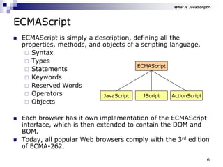 6
ECMAScript
 ECMAScript is simply a description, defining all the
properties, methods, and objects of a scripting language.
 Syntax
 Types
 Statements
 Keywords
 Reserved Words
 Operators
 Objects
 Each browser has it own implementation of the ECMAScript
interface, which is then extended to contain the DOM and
BOM.
 Today, all popular Web browsers comply with the 3rd edition
of ECMA-262.
ECMAScript
JScriptJavaScript ActionScript
What is JavaScript?
 