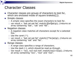 60
Character Classes
 Character classes are groups of characters to test for,
which are enclosed inside of square brakets([]).
 Simple classes
 A simple class specifies the exact characters to look for.
 var result = “bat cat eat fat”.match(/[bcf]at/gi); //returns an
array containing “bat”, “cat” and “fat”.
 Negation classes
 A negation class matches all characters except for a selected
few.
 Use the caret (^).
 var result = “bat cat eat fat”.match(/[^bc]at/gi); //returns an
array containing “eat” and “fat”.
 Range classes
 A range class specifies a range of characters.
 Use the dash (-), which should be read as through.
 Var result = “no1, no2 no3 no4”.match(/no[1-3]/gi); //returns
an array containing “no1”, “no2” and “no3”.
Regular Expressions
 