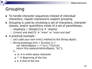 64
Grouping
 To handle character sequences instead of individual
characters, regular expressions support grouping.
 Grouping is used by enclosing a set of characters, character
classes, and/or quantifiers inside of a set of parentheses.
 /dogdog/g = /(dog){2}/g  “dogdog”
 /(mom( and dad)?)/  “mom” or “mom and dad”
 A practical example:
 Let‟s add your own trim() method to the String object.
 String.prototype.trim = function () {
var reExtraSpace = /^s+(.*?)s+$/;
return this.replace(reExtraSpace, "$1");
};
 s  A white-space character
 ^  Beginning of the line
 $  End of the line
Regular Expressions
 