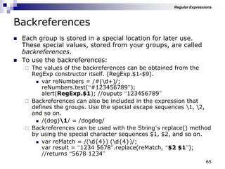 65
Backreferences
 Each group is stored in a special location for later use.
These special values, stored from your groups, are called
backreferences.
 To use the backreferences:
 The values of the backreferences can be obtained from the
RegExp constructor itself. (RegExp.$1-$9).
 var reNumbers = /#(d+)/;
reNumbers.test(“#123456789”);
alert(RegExp.$1); //ouputs “123456789”
 Backreferences can also be included in the expression that
defines the groups. Use the special escape sequences 1, 2,
and so on.
 /(dog)1/ = /dogdog/
 Backreferences can be used with the String‟s replace() method
by using the special character sequences $1, $2, and so on.
 var reMatch = /(d{4}) (d{4})/;
var result = “1234 5678”.replace(reMatch, “$2 $1”);
//returns “5678 1234”
Regular Expressions
 