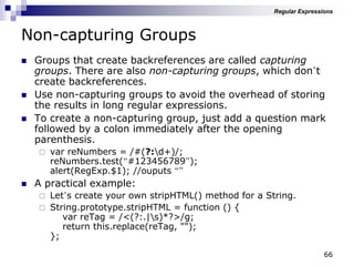 66
Non-capturing Groups
 Groups that create backreferences are called capturing
groups. There are also non-capturing groups, which don‟t
create backreferences.
 Use non-capturing groups to avoid the overhead of storing
the results in long regular expressions.
 To create a non-capturing group, just add a question mark
followed by a colon immediately after the opening
parenthesis.
 var reNumbers = /#(?:d+)/;
reNumbers.test(“#123456789”);
alert(RegExp.$1); //ouputs “”
 A practical example:
 Let‟s create your own stripHTML() method for a String.
 String.prototype.stripHTML = function () {
var reTag = /<(?:.|s)*?>/g;
return this.replace(reTag, "");
};
Regular Expressions
 