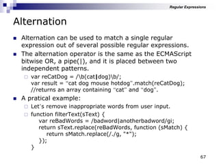 67
Alternation
 Alternation can be used to match a single regular
expression out of several possible regular expressions.
 The alternation operator is the same as the ECMAScript
bitwise OR, a pipe(|), and it is placed between two
independent patterns.
 var reCatDog = /b(cat|dog)b/;
var result = “cat dog mouse hotdog”.match(reCatDog);
//returns an array containing “cat” and “dog”.
 A pratical example:
 Let‟s remove inappropriate words from user input.
 function filterText(sText) {
var reBadWords = /badword|anotherbadword/gi;
return sText.replace(reBadWords, function (sMatch) {
return sMatch.replace(/./g, "*");
});
}
Regular Expressions
 