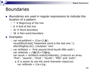 69
Boundaries
 Boundaries are used in regular expressions to indicate the
location of a pattern.
 ^  Beginning of the line
 $  End of the line
 b  Word boundary
 B  Non-word boundary
 Examples:
 var reLastWord = /(w+).$/;
reLastWord.test(“Important word is the last one.”);
alter(RegExp.$1); //outputs “one”
 var strMatch = “first second third fourth fifth sixth”;
var reWords = /b(S+?)b/g;
var result = strMatch.match(reWords); //returns an array
“first”, “second”, “third”, “fourth”, “fifth” and “sixth”.
 It is easier to use the word character class(w):
var reWords = /(w+)/g;
Regular Expressions
 