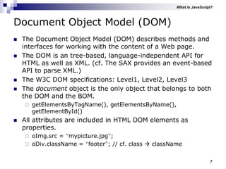 7
Document Object Model (DOM)
 The Document Object Model (DOM) describes methods and
interfaces for working with the content of a Web page.
 The DOM is an tree-based, language-independent API for
HTML as well as XML. (cf. The SAX provides an event-based
API to parse XML.)
 The W3C DOM specifications: Level1, Level2, Level3
 The document object is the only object that belongs to both
the DOM and the BOM.
 getElementsByTagName(), getElementsByName(),
getElementById()
 All attributes are included in HTML DOM elements as
properties.
 oImg.src = “mypicture.jpg”;
 oDiv.className = “footer”; // cf. class  className
What is JavaScript?
 