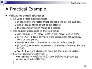 72
A Practical Example
 Validating e-mail addresses
 An valid e-mail satisfies that:
 at least one character must precede the at(@) symbol,
 and at least three must come after it,
 the second of which must be a period.
 The regular expression is the following:
 var reEmail = /^(?:w+.?)*w+@(?:w+.)+w+$/;
 (?:w+.?)  One or more word characters followed by
zero or one period.
 w+@  A word character is always before the @.
 (?:w+.)  One or more word characters followed by one
period.
 w+$  A word character must be the last character.
 function isValidEmail(sText) {
var reEmail = /^(?:w+.?)*w+@(?:w+.)+w+$/;
return reEmail.test(sText);
}
Regular Expressions
 