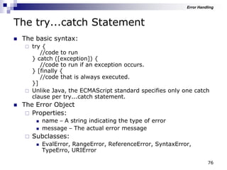 76
The try...catch Statement
 The basic syntax:
 try {
//code to run
} catch ([exception]) {
//code to run if an exception occurs.
} [finally {
//code that is always executed.
}]
 Unlike Java, the ECMAScript standard specifies only one catch
clause per try...catch statement.
 The Error Object
 Properties:
 name – A string indicating the type of error
 message – The actual error message
 Subclasses:
 EvalError, RangeError, ReferenceError, SyntaxError,
TypeErro, URIError
Error Handling
 