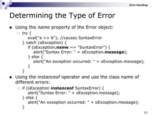 77
Determining the Type of Error
 Using the name property of the Error object:
 try {
eval("a ++ b"); //causes SyntaxError
} catch (oException) {
if (oException.name == "SyntaxError") {
alert("Syntax Error: " + oException.message);
} else {
alert("An exception occurred: " + oException.message);
}
}
 Using the instanceof operator and use the class name of
different errors:
 if (oException instanceof SyntaxError) {
alert("Syntax Error: " + oException.message);
} else {
alert("An exception occurred: " + oException.message);
}
Error Handling
 