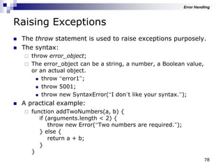 78
Raising Exceptions
 The throw statement is used to raise exceptions purposely.
 The syntax:
 throw error_object;
 The error_object can be a string, a number, a Boolean value,
or an actual object.
 throw “error1”;
 throw 5001;
 throw new SyntaxError(“I don‟t like your syntax.”);
 A practical example:
 function addTwoNumbers(a, b) {
if (arguments.length < 2) {
throw new Error(“Two numbers are required.”);
} else {
return a + b;
}
}
Error Handling
 