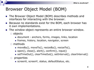 8
Browser Object Model (BOM)
 The Browser Object Model (BOM) describes methods and
interfaces for interacting with the browser.
 Because no standards exist for the BOM, each browser has
it own implementations.
 The window object represents an entire browser window.
 objects
 document - anchors, forms, images, links, location
 frames, history, location, navigator, screen
 methods
 moveBy(), moveTo(), resizeBy(), resizeTo(),
 open(), close(), alert(), confirm(), input()
 setTimeOut(), clearTimeOut(), setInterval(), clearInterval()
 properties
 screenX, screenY, status, defaultStatus, etc.
What is JavaScript?
 