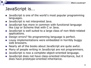 9
JavaScript is…
 JavaScript is one of the world‟s most popular programming
languages.
 JavaScript is not interpreted Java.
 JavaScript has more in common with functional language
like Lisp or Scheme that with C or Java.
 JavaScript is well suited to a large class of non-Web-related
applications.
 Design errors? No programming language is perfect.
 Lousy implementations were embedded in horribly buggy
web browsers.
 Nearly all of the books about JavaScript are quite awful.
 Many of people writing in JavaScript are not programmers.
 JavaScript is now a complete object-oriented language.
 JavaScript does not have class-oriented inheritance, but it
does have prototype-oriented inheritance.
What is JavaScript?
 
