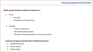 Industry programming mindset
While programming in software industry we :
● Think
○ End user
○ Collaborative Programmer
Outcome of above activity leads to following actions:
● Validating inputs
● Clean coding
● Optimization
● Analyse
○ Problem statement
○ Identify best approaches
○ Storage, Processing Power & Time consumption
 