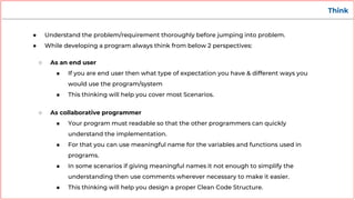 Think
● Understand the problem/requirement thoroughly before jumping into problem.
● While developing a program always think from below 2 perspectives:
○ As an end user
■ If you are end user then what type of expectation you have & different ways you
would use the program/system
■ This thinking will help you cover most Scenarios.
○ As collaborative programmer
■ Your program must readable so that the other programmers can quickly
understand the implementation.
■ For that you can use meaningful name for the variables and functions used in
programs.
■ In some scenarios if giving meaningful names it not enough to simplify the
understanding then use comments wherever necessary to make it easier.
■ This thinking will help you design a proper Clean Code Structure.
 