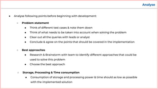 Analyse
● Analyse following points before beginning with development:
○ Problem statement
■ Think of different test cases & note them down
■ Think of what needs to be taken into account when solving the problem
■ Clear out all the queries with leads or analyst
■ Conclude & agree on the points that should be covered in the implementation
○ Best approaches
■ Research & Brainstorm with team to identify different approaches that could be
used to solve this problem
■ Choose the best approach
○ Storage, Processing & Time consumption
■ Consumption of storage and processing power & time should as low as possible
with the implemented solution
 