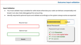 Outcome: Input validation
Input Validation
● You must validate input variables for valid values otherwise your code can behave unexpectedly and
break it can also make debugging time consuming.
● Identify required & optional inputs and validate accordingly so the system always works as expected.
 