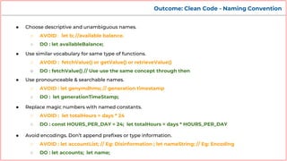 Outcome: Clean Code - Naming Convention
● Choose descriptive and unambiguous names.
○ AVOID : let b; //available balance.
○ DO : let availableBalance;
● Use similar vocabulary for same type of functions.
○ AVOID : fetchValue() or getValue() or retrieveValue()
○ DO : fetchValue() // Use use the same concept through then
● Use pronounceable & searchable names.
○ AVOID : let genymdhms; // generation timestamp
○ DO : let generationTimeStamp;
● Replace magic numbers with named constants.
○ AVOID : let totalHours = days * 24
○ DO : const HOURS_PER_DAY = 24; let totalHours = days * HOURS_PER_DAY
● Avoid encodings. Don’t append prefixes or type information.
○ AVOID : let accountList; // Eg: Disinformation ; let nameString; // Eg: Encoding
○ DO : let accounts; let name;
 