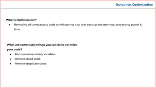 Outcome: Optimization
What is Optimization?
● Removing of unnecessary code or refactoring it so that eats up less memory, processing power &
time.
What are some basic things you can do to optimize
your code?
● Remove unnecessary variables.
● Remove dead code.
● Remove duplicate code.
 