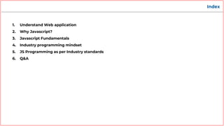 Index
1. Understand Web application
2. Why Javascript?
3. Javascript Fundamentals
4. Industry programming mindset
5. JS Programming as per Industry standards
6. Q&A
 