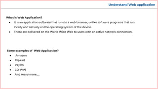 Understand Web application
What is Web Application?
● It is an application software that runs in a web browser, unlike software programs that run
locally and natively on the operating system of the device.
● These are delivered on the World Wide Web to users with an active network connection.
Some examples of Web Application?
● Amazon
● Flipkart
● Paytm
● CO-WIN
● And many more…..
 