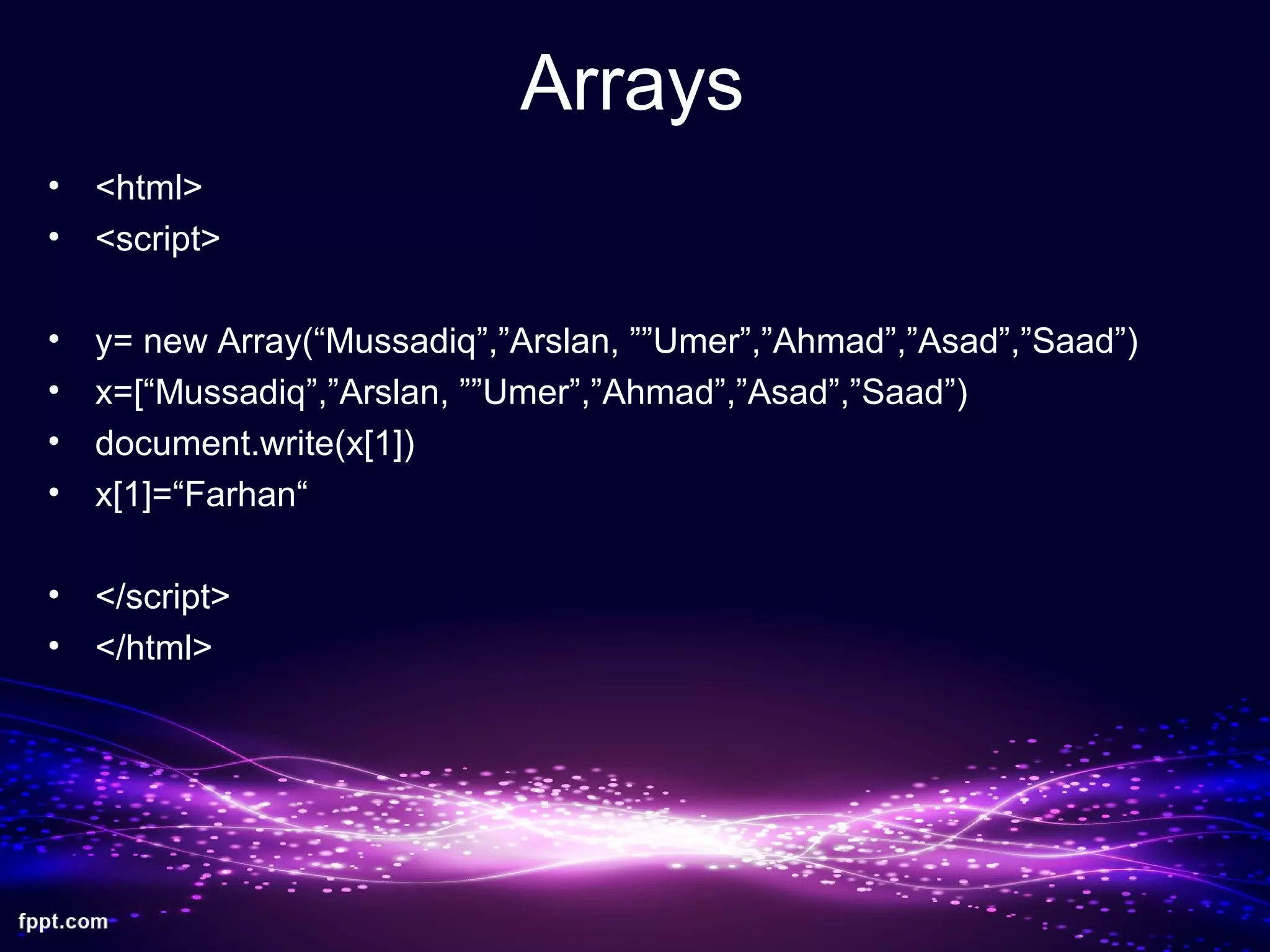 Arrays
• <html>
• <script>
• y= new Array(“Mussadiq”,”Arslan, ””Umer”,”Ahmad”,”Asad”,”Saad”)
• x=[“Mussadiq”,”Arslan, ””Umer”,”Ahmad”,”Asad”,”Saad”)
• document.write(x[1])
• x[1]=“Farhan“
• </script>
• </html>
 