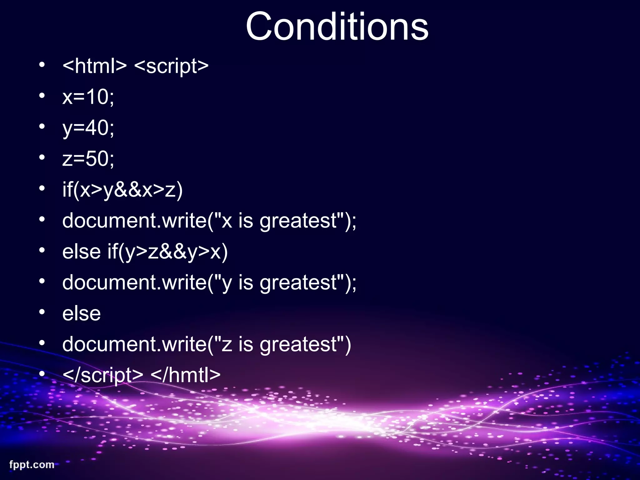 Conditions
• <html> <script>
• x=10;
• y=40;
• z=50;
• if(x>y&&x>z)
• document.write("x is greatest");
• else if(y>z&&y>x)
• document.write("y is greatest");
• else
• document.write("z is greatest")
• </script> </hmtl>
 