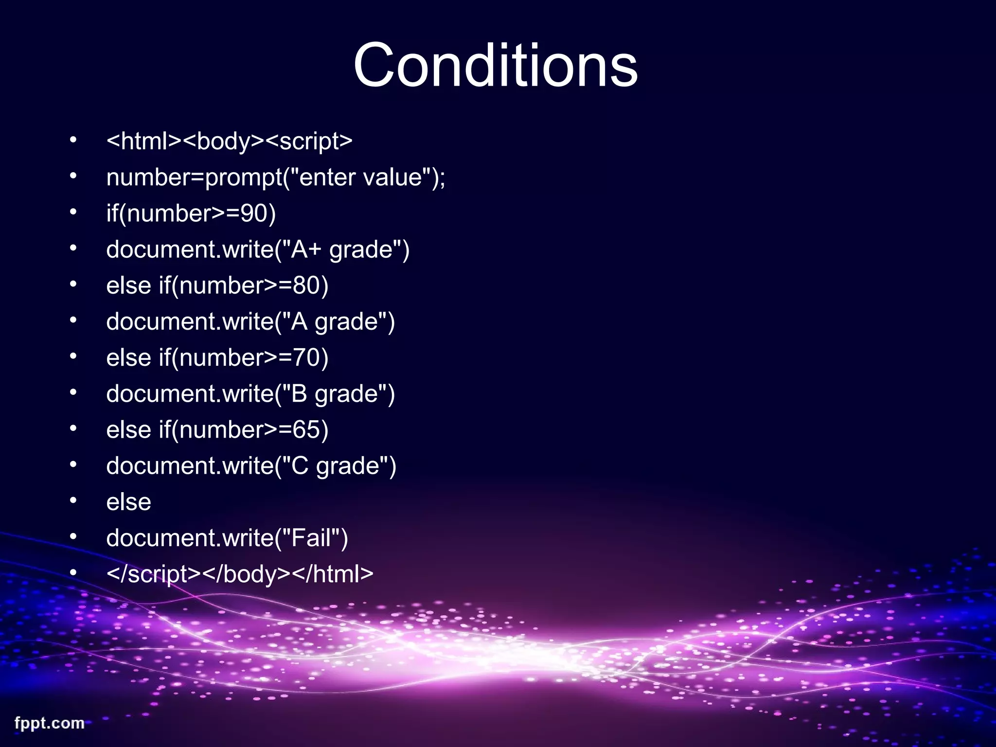 Conditions
• <html><body><script>
• number=prompt("enter value");
• if(number>=90)
• document.write("A+ grade")
• else if(number>=80)
• document.write("A grade")
• else if(number>=70)
• document.write("B grade")
• else if(number>=65)
• document.write("C grade")
• else
• document.write("Fail")
• </script></body></html>
 