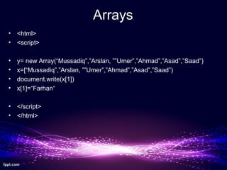 Arrays
• <html>
• <script>
• y= new Array(“Mussadiq”,”Arslan, ””Umer”,”Ahmad”,”Asad”,”Saad”)
• x=[“Mussadiq”,”Arslan, ””Umer”,”Ahmad”,”Asad”,”Saad”)
• document.write(x[1])
• x[1]=“Farhan“
• </script>
• </html>
 