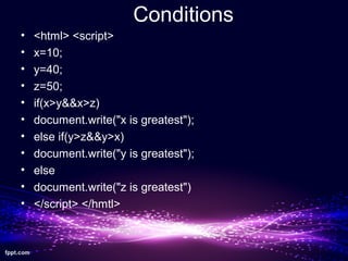 Conditions
• <html> <script>
• x=10;
• y=40;
• z=50;
• if(x>y&&x>z)
• document.write("x is greatest");
• else if(y>z&&y>x)
• document.write("y is greatest");
• else
• document.write("z is greatest")
• </script> </hmtl>
 