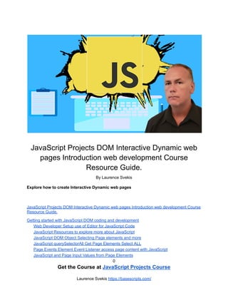 JavaScript Projects DOM Interactive Dynamic web
pages Introduction web development Course
Resource Guide.
By Laurence Svekis
Explore how to create Interactive Dynamic web pages
JavaScript Projects DOM Interactive Dynamic web pages Introduction web development Course
Resource Guide.
Getting started with JavaScript DOM coding and development
Web Developer Setup use of Editor for JavaScript Code
JavaScript Resources to explore more about JavaScript
JavaScript DOM Object Selecting Page elements and more
JavaScript querySelectorAll Get Page Elements Select ALL
Page Events Element Event Listener access page content with JavaScript
JavaScript and Page Input Values from Page Elements
0
Get the Course at JavaScript Projects Course
Laurence Svekis https://basescripts.com/
 
