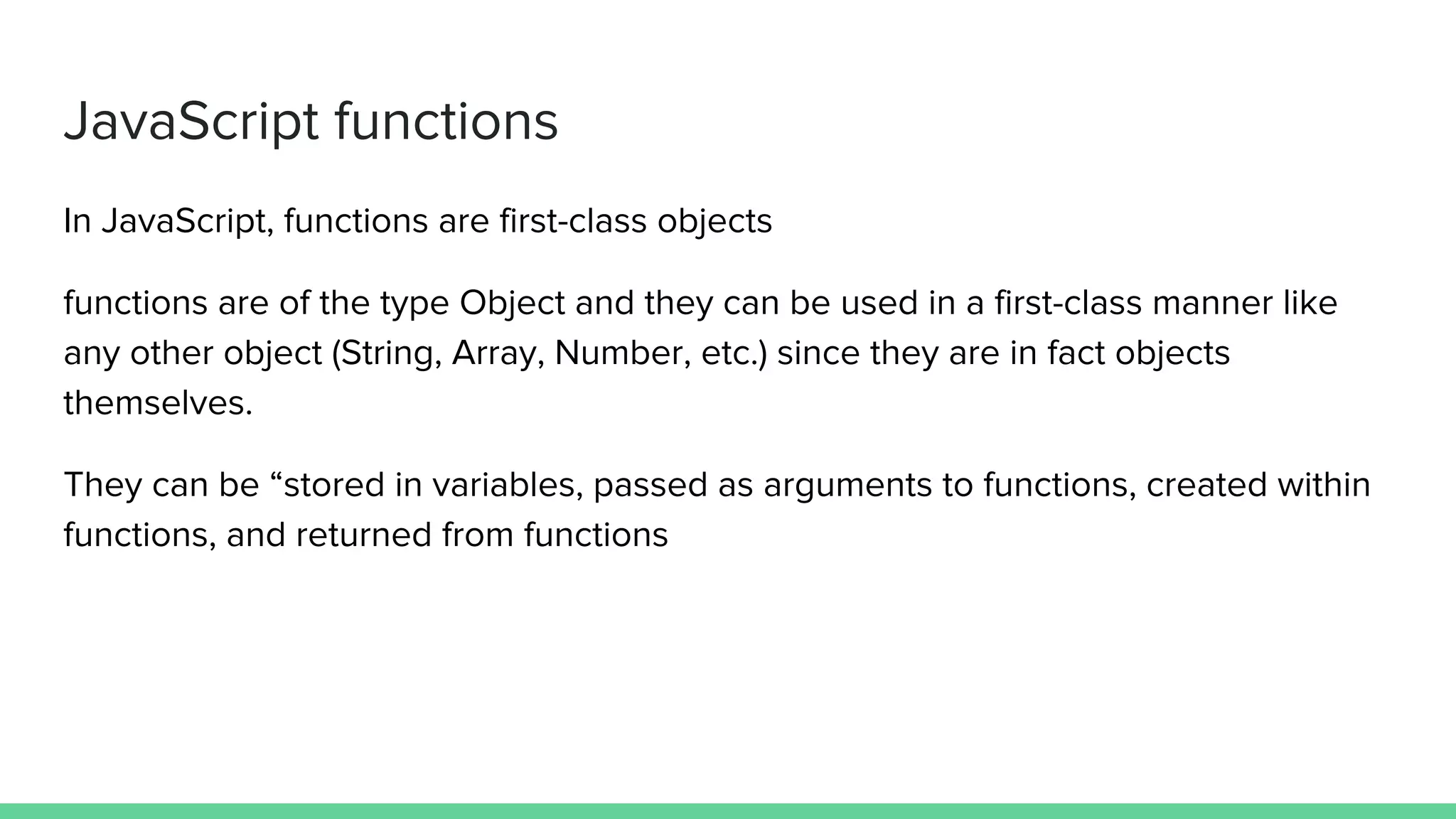 JavaScript functions
In JavaScript, functions are first-class objects
functions are of the type Object and they can be used in a first-class manner like
any other object (String, Array, Number, etc.) since they are in fact objects
themselves.
They can be “stored in variables, passed as arguments to functions, created within
functions, and returned from functions
 