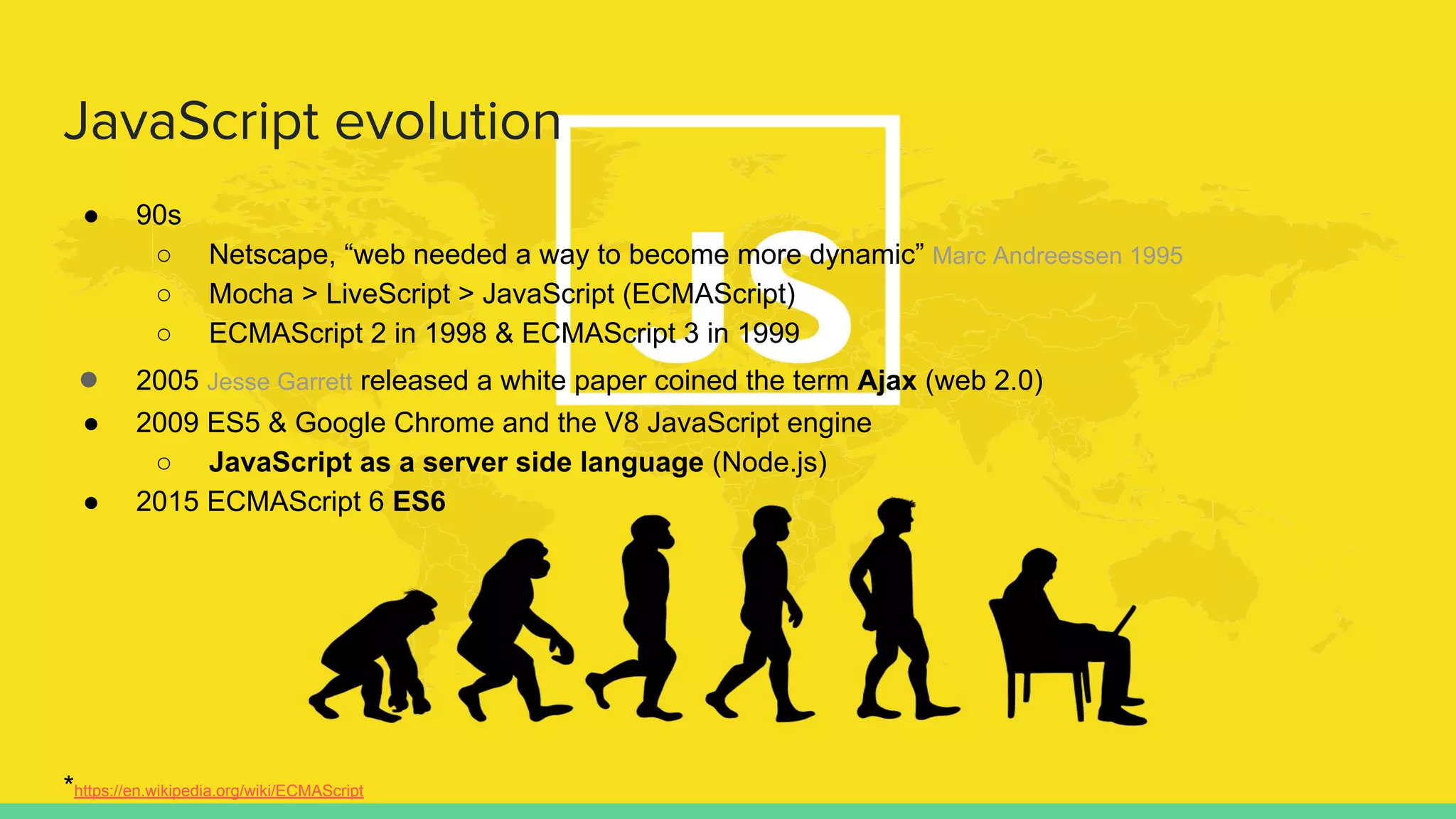JavaScript evolution
● 90s
○ Netscape, “web needed a way to become more dynamic” Marc Andreessen 1995
○ Mocha > LiveScript > JavaScript (ECMAScript)
○ ECMAScript 2 in 1998 & ECMAScript 3 in 1999
● 2005 Jesse Garrett released a white paper coined the term Ajax (web 2.0)
● 2009 ES5 & Google Chrome and the V8 JavaScript engine
○ JavaScript as a server side language (Node.js)
● 2015 ECMAScript 6 ES6
*https://en.wikipedia.org/wiki/ECMAScript
 