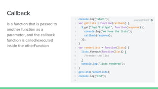 Callback
Is a function that is passed to
another function as a
parameter, and the callback
function is called/executed
inside the otherFunction
 