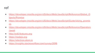 ref
● https://developer.mozilla.org/en-US/docs/Web/JavaScript/Reference/Global_O
bjects/Promise
● https://developer.mozilla.org/en-US/docs/Web/JavaScript/Guide/Using_promis
es
● https://developer.mozilla.org/en-US/docs/Web/JavaScript/Reference/Operators
/await
● http://es6-features.org
● https://nodejs.org
● https://electron.atom.io
● https://insights.stackoverflow.com/survey/2016
 