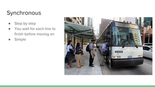 Synchronous
● Step by step
● You wait for each line to
finish before moving on
● Simple
 