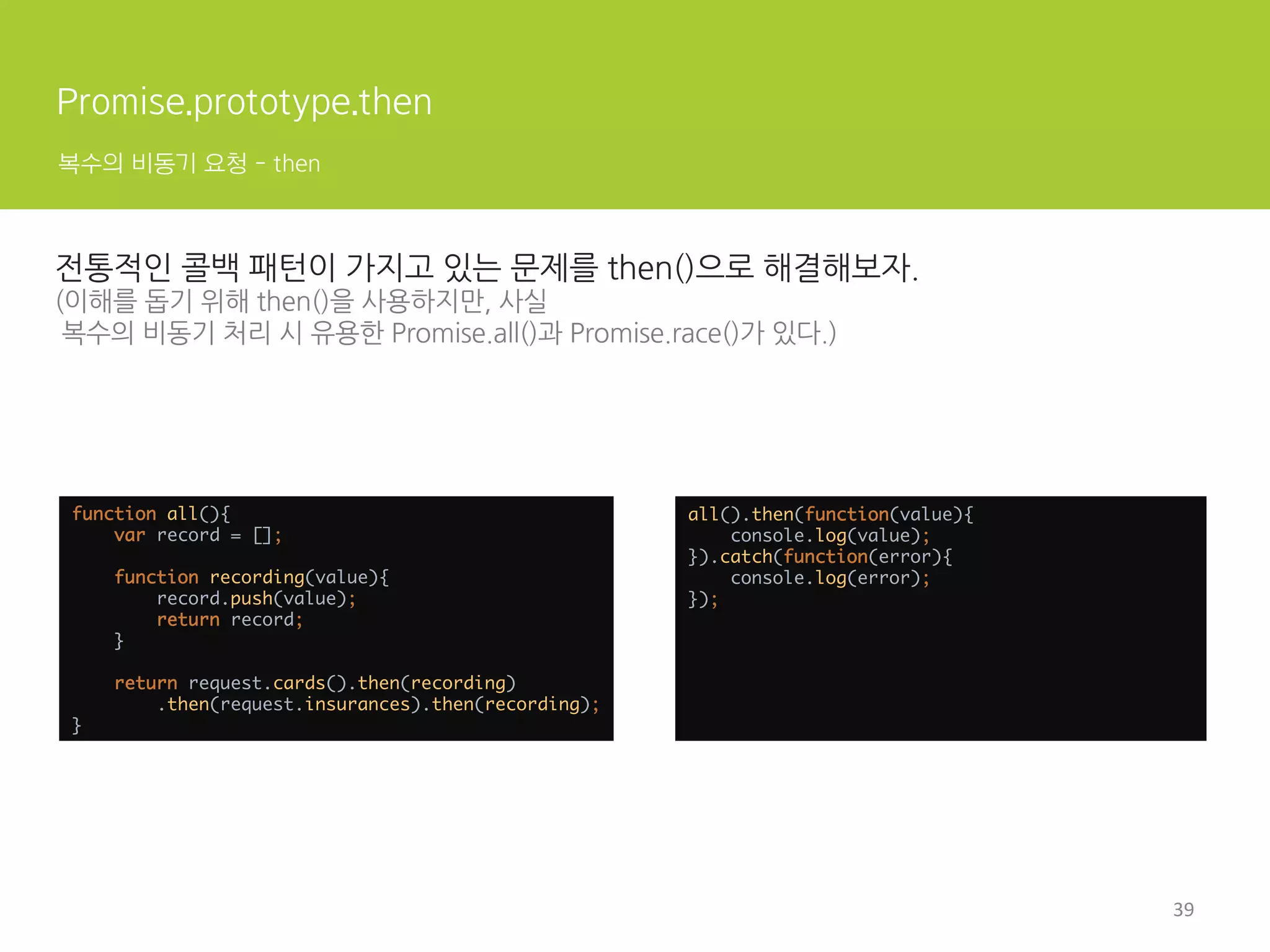 Promise란?
사용된 곳
if('serviceWorker' in navigator){ 
navigator.serviceWorker.register('/sw=text/sw.js', { 
scope: '/' 
}).then(function(sw){ 
// registration worked 
console.log('Registration succeeded.'); 
}).catch(function(err){ 
// registration filed 
console.log('Registration filed with ' + err); 
}) 
}	
  	
 
function writeArrayToStream(array, writableStream){ 
array.forEach(chunk =  writableStream.write(chunk)); 
return writableStream.close(); 
} 
 
writeArrayToStream([1, 2, 3, 4, 5], writableStream) 
.then(() = console.log('All done!')) 
.catch(e = console.log('Error with the stream : ' + e));	
 
Service Worker API
Streams API
13	
  
 