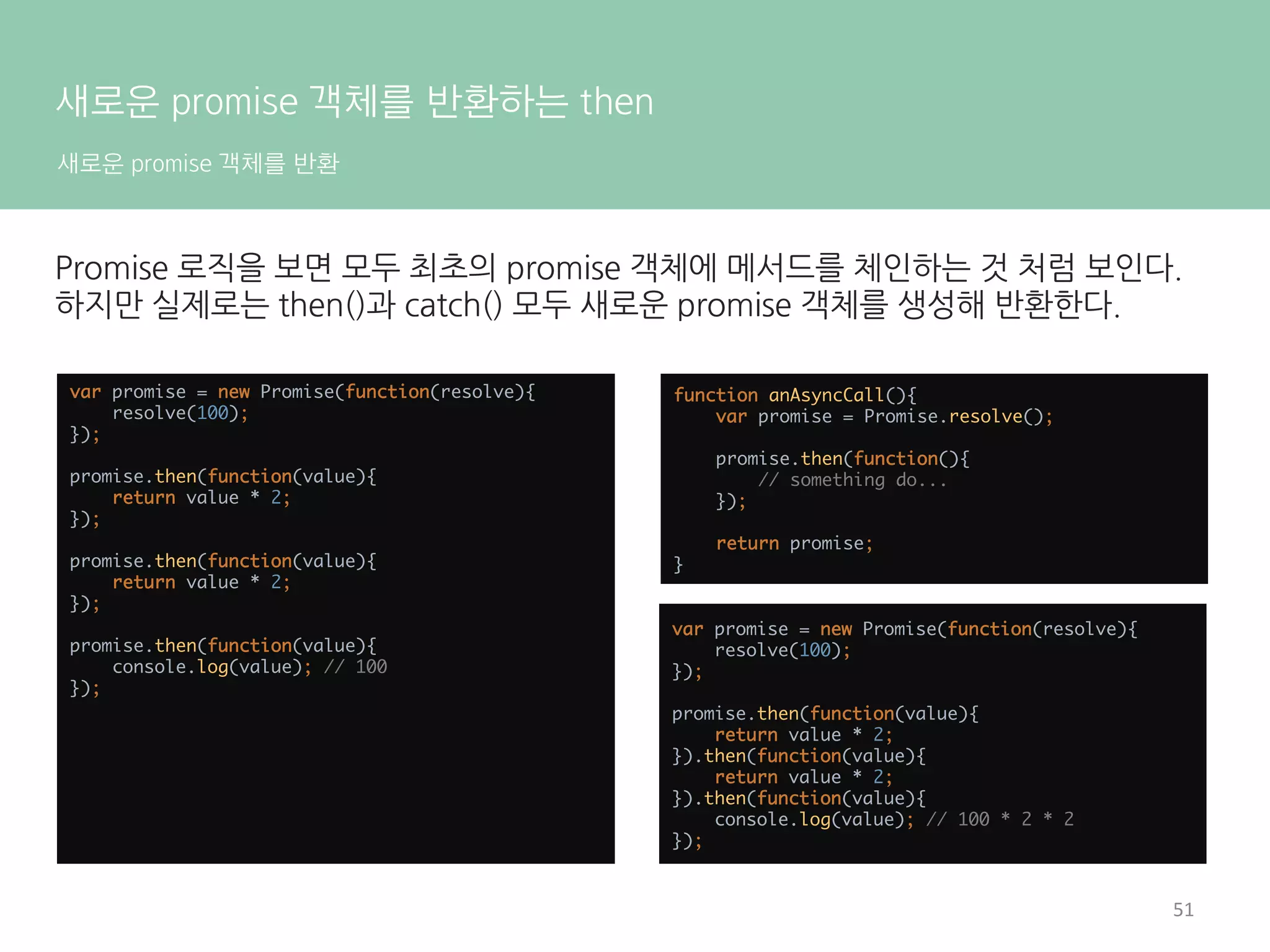 Promise 살펴보기
워크플로우
/** 
* @returns {Promise} 
*/ 
function asyncFunction(){ 
return new Promise(function(resolve, reject){ 
setTimeout(function(){ 
resolve('Async Hello world!!'); 
}, 16); 
}) 
}	
   	
 
asyncFunction().then(function(value){ 
console.log(value); 
}).catch(function(error){ 
console.log(error); 
});	
   	
 
asyncFunction().then(function(value){ 
console.log(value); 
}, function(error){ 
console.log(error); 
});	
   	
 
asyncFunction()은 Promise의 인스턴스를
반환할 뿐이며 비동기 로직은 모두
Promise에 추상화된다.
비동기 처리가 성공했을 때 호출될 콜백은
then(), 실패했을 때 호출될 콜백은
catch()로 등록한다.
catch()는 then()을 이용해 대체할 수도
있다.
15	
  
 