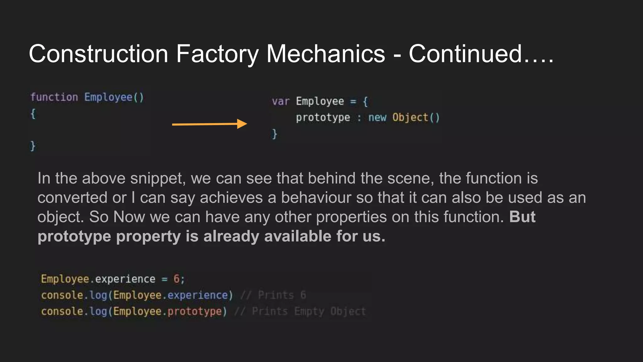 Construction Factory Mechanics - Continued….
the
In the above snippet, we can see that behind the scene, the function is
converted or I can say achieves a behaviour so that it can also be used as an
object. So Now we can have any other properties on this function. But
prototype property is already available for us.
 