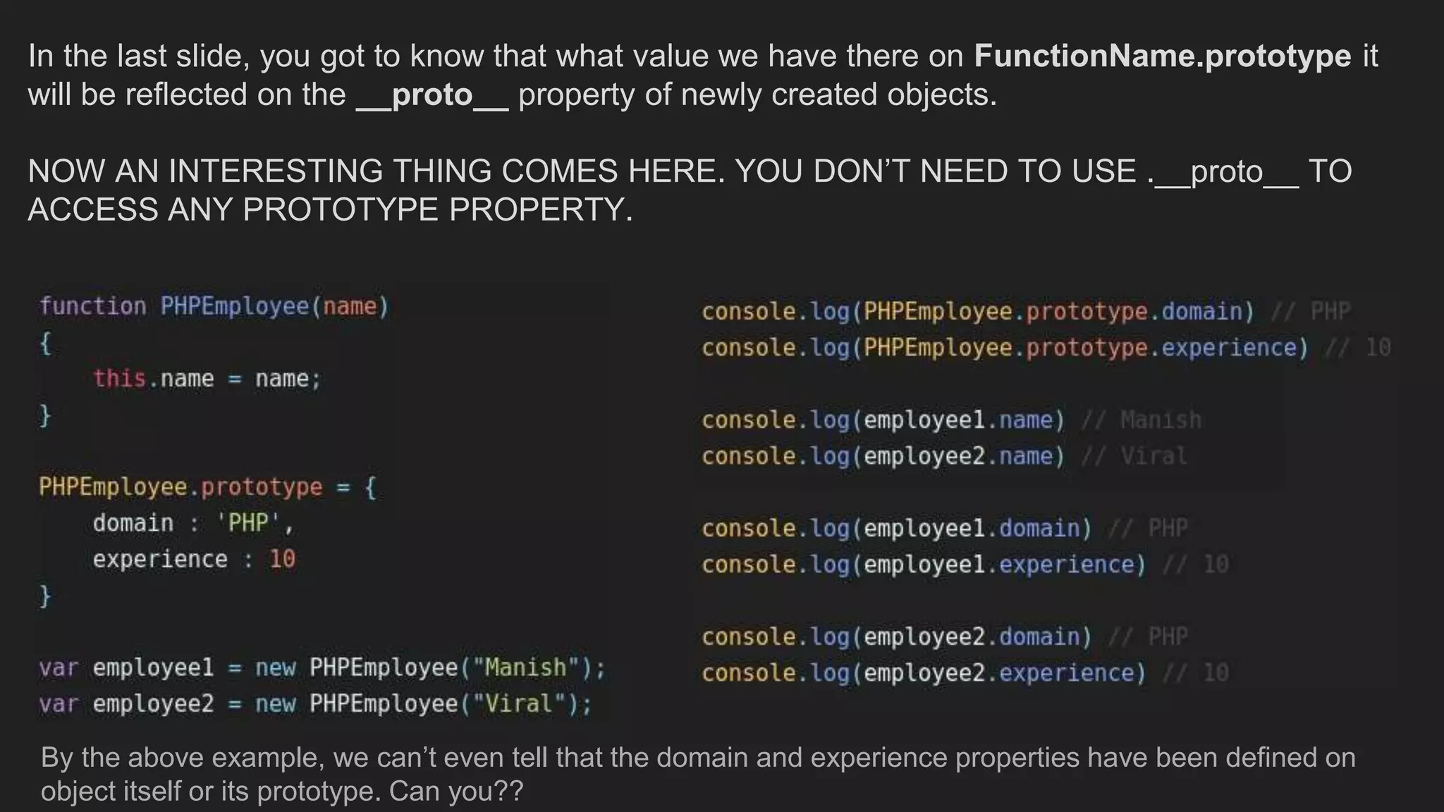In the last slide, you got to know that what value we have there on FunctionName.prototype it
will be reflected on the __proto__ property of newly created objects.
NOW AN INTERESTING THING COMES HERE. YOU DON’T NEED TO USE .__proto__ TO
ACCESS ANY PROTOTYPE PROPERTY.
By the above example, we can’t even tell that the domain and experience properties have been defined on
object itself or its prototype. Can you??
 