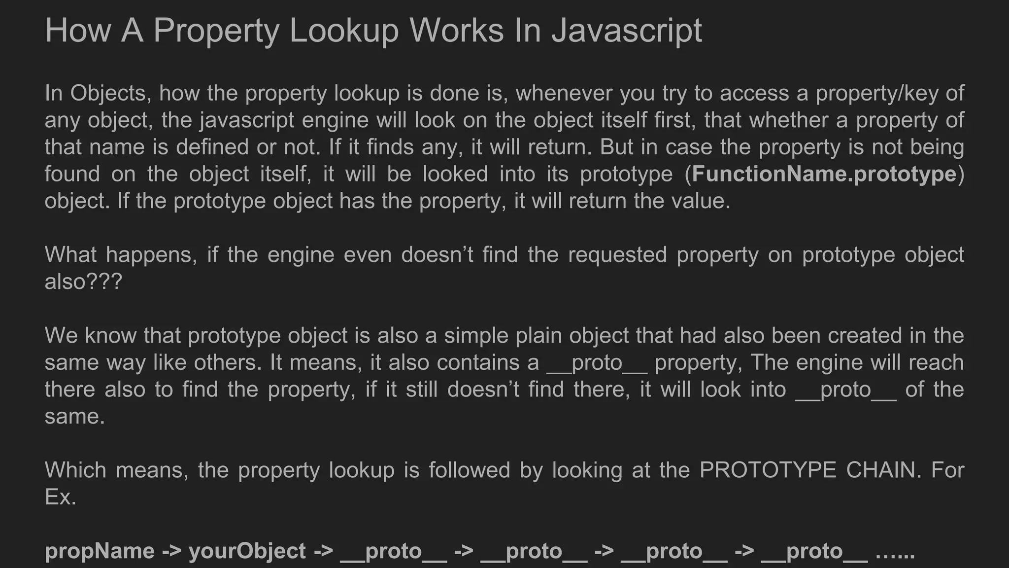How A Property Lookup Works In Javascript
In Objects, how the property lookup is done is, whenever you try to access a property/key of
any object, the javascript engine will look on the object itself first, that whether a property of
that name is defined or not. If it finds any, it will return. But in case the property is not being
found on the object itself, it will be looked into its prototype (FunctionName.prototype)
object. If the prototype object has the property, it will return the value.
What happens, if the engine even doesn’t find the requested property on prototype object
also???
We know that prototype object is also a simple plain object that had also been created in the
same way like others. It means, it also contains a __proto__ property, The engine will reach
there also to find the property, if it still doesn’t find there, it will look into __proto__ of the
same.
Which means, the property lookup is followed by looking at the PROTOTYPE CHAIN. For
Ex.
propName -> yourObject -> __proto__ -> __proto__ -> __proto__ -> __proto__ …...
 