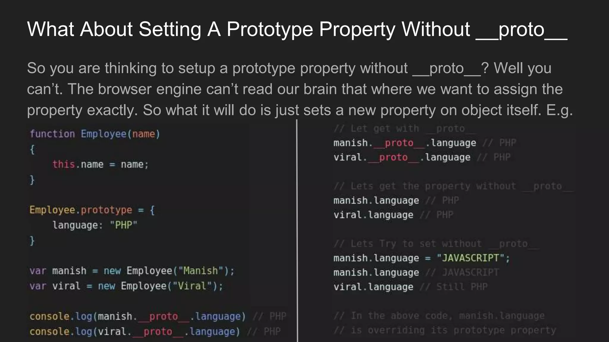 What About Setting A Prototype Property Without __proto__
So you are thinking to setup a prototype property without __proto__? Well you
can’t. The browser engine can’t read our brain that where we want to assign the
property exactly. So what it will do is just sets a new property on object itself. E.g.
 