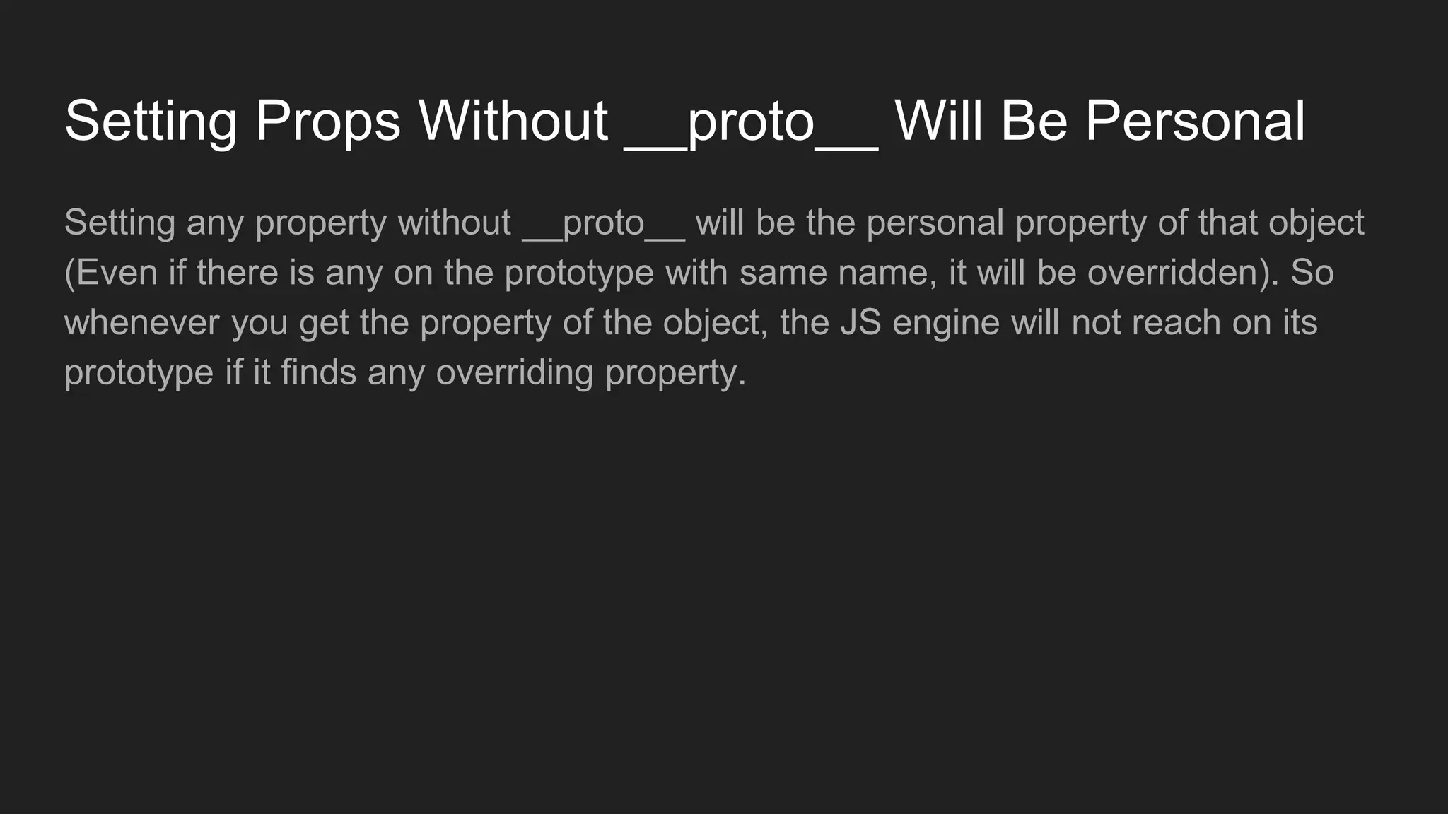 Setting Props Without __proto__ Will Be Personal
Setting any property without __proto__ will be the personal property of that object
(Even if there is any on the prototype with same name, it will be overridden). So
whenever you get the property of the object, the JS engine will not reach on its
prototype if it finds any overriding property.
 