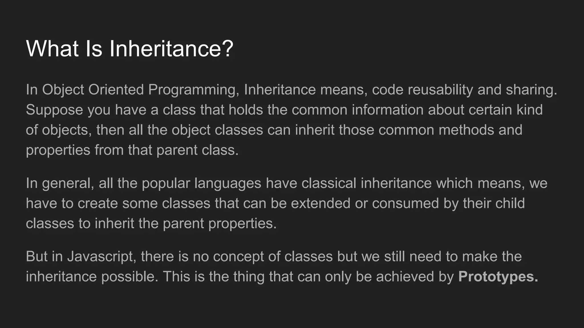 What Is Inheritance?
In Object Oriented Programming, Inheritance means, code reusability and sharing.
Suppose you have a class that holds the common information about certain kind
of objects, then all the object classes can inherit those common methods and
properties from that parent class.
In general, all the popular languages have classical inheritance which means, we
have to create some classes that can be extended or consumed by their child
classes to inherit the parent properties.
But in Javascript, there is no concept of classes but we still need to make the
inheritance possible. This is the thing that can only be achieved by Prototypes.
 