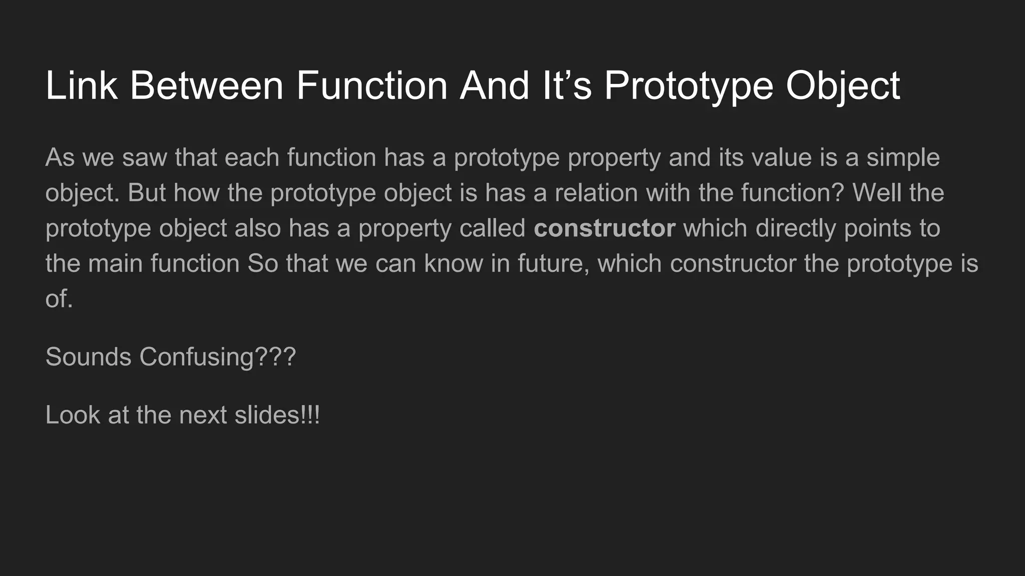 Link Between Function And It’s Prototype Object
As we saw that each function has a prototype property and its value is a simple
object. But how the prototype object is has a relation with the function? Well the
prototype object also has a property called constructor which directly points to
the main function So that we can know in future, which constructor the prototype is
of.
Sounds Confusing???
Look at the next slides!!!
 
