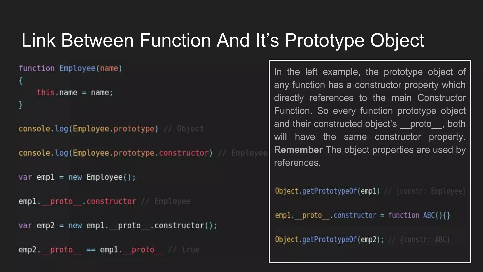 Link Between Function And It’s Prototype Object
In the left example, the prototype object of
any function has a constructor property which
directly references to the main Constructor
Function. So every function prototype object
and their constructed object’s __proto__, both
will have the same constructor property.
Remember The object properties are used by
references.
 