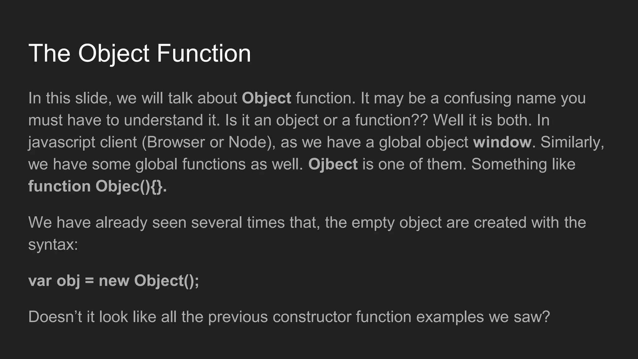The Object Function
In this slide, we will talk about Object function. It may be a confusing name you
must have to understand it. Is it an object or a function?? Well it is both. In
javascript client (Browser or Node), as we have a global object window. Similarly,
we have some global functions as well. Ojbect is one of them. Something like
function Objec(){}.
We have already seen several times that, the empty object are created with the
syntax:
var obj = new Object();
Doesn’t it look like all the previous constructor function examples we saw?
 
